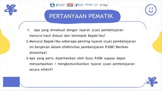 PERTANYAAN PEMATIK
1. Apa yang dimaksud dengan isyarat (cue) pembelajaran
menurut hasil diskusi dari kelompok Bapak/Ibu?
2.Menurut Bapak/Ibu seberapa penting isyarat (cue) pembelajaran
ini berperan dalam efektivitas pembelajaran PJOK? Berikan
alasannya!
3.Apa yang perlu diperhatikan oleh Guru PJOK supaya dapat
menyampaikan / mengkomunikasikan isyarat (cue) pembelajaran
secara efektif?
 