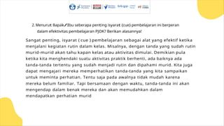 2. Menurut Bapak/Ibu seberapa penting isyarat (cue) pembelajaran ini berperan
dalam efektivitas pembelajaran PJOK? Berikan alasannya!
Sangat penting, isyarat ( cue ) pembelajaran sebagai alat yang efektif ketika
menjalani kegiatan rutin dalam kelas. Misalnya, dengan tanda yang sudah rutin
murid-murid akan tahu kapan kelas atau aktivitas dimulai. Demikian pula
ketika kita menghendaki suatu aktivitas praktik berhenti, ada baiknya ada
tanda-tanda tertentu yang sudah menjadi rutin dan dipahami murid. Kita juga
dapat mengajari mereka memperhatikan tanda-tanda yang kita sampaikan
untuk meminta perhatian. Tentu saja pada awalnya tidak mudah karena
mereka belum familiar. Tapi bersamaan dengan waktu, tanda-tanda ini akan
mengendap dalam benak mereka dan akan memudahkan dalam
mendapatkan perhatian murid
 