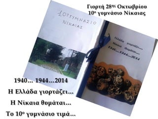 1940… 1944…2014
Η Ελλάδα γιορτάζει…
Η Νίκαια θυμάται…
Το 10ο γυμνάσιο τιμά…
Γιορτή 28ης Οκτωβρίου
10ο γυμνάσιο Νίκαιας
 