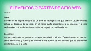ELEMENTOS O PARTES DE SITIO WEB
Home:
el home es la página principal de un sitio, es la página a la que entra el usuario cuando
coloca la dirección de su sitio. En el home suele presentarse a la empresa y al sitio
explicando a qué se dedica la compañía, su trayectoria, su historia, etc.
Secciones:
las secciones son las partes en las que está dividido el sitio. Generalmente, su número
oscila entre cinco y nueve y se accede a ella a partir de los botones que se encuentran
constantemente a la vista.
 