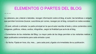 ELEMENTOS O PARTES DEL BLOG
La cabecera, pie y lateral o laterales. recogen información sobre el blog, el autor, las temáticas o widgets
que permiten funciones (buscar, suscribirse por correo, navegar por el blog, compartir en redes sociales.
- El post, artículo o entrada: La parte principal en la que el autor escribe el texto y otros contenidos como
imágenes, gráficos, vídeos, audios, infografías...según la finalidad que se le de al blog.
- Comentarios de los visitantes del Blog. La mayor parte de los blogs permiten a los visitantes realizar y
dejar publicados comentarios para cada entrada o post.
- Su fecha. Fijada en hora, día, mes.... para cada post y ligada a la inmediatez de su publicación.
 