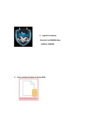 1. Logo de la empresa. 
Dirección: kra79b#49b-44sur 
Teléfono: 4506108 
2. Crear una base de datos en Access 2010. 
 