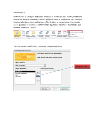 FORMULARIOS 
Un formulario es un objeto de base de datos que se puede usar para escribir, modificar o 
mostrar los datos de una tabla o consulta. Los formularios se pueden usar para controlar 
el acceso a los datos, como qué campos o filas de datos se van a mostrar. Por ejemplo, 
puede que algunos usuarios necesiten ver sólo algunos de los campos de una tabla que 
contiene numerosos campos 
Vamos a asistente de fórmulas y seguimos los siguientes pasos 
Damos clic aquí 
