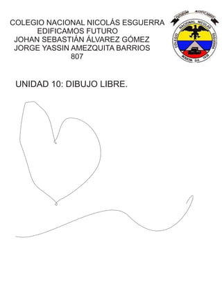 COLEGIO NACIONAL NICOLÁS ESGUERRA
EDIFICAMOS FUTURO
JOHAN SEBASTIÁN ÁLVAREZ GÓMEZ
JORGE YASSIN AMEZQUITA BARRIOS
807
UNIDAD 10: DIBUJO LIBRE.
 