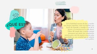 Es la habilidad mínima de leer y escribir
una lengua específica, como así también una
forma de entender o concebir el uso de la
lectura y la escritura en la vida diaria.
Difiere del simple leer y escribir porque
presupone que existe una comprensión
mínima para usar de manera correcta estas
capacidades en una sociedad que se sustenta
en lo gráfico.
3
¿QUÉ ES?
 