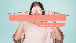 La alfabetización no es un juego de palabras, sino la conciencia reflexiva de
la cultura, la reconstrucción crítica del mundo humano, la apertura de
nuevos caminos, el proyecto histórico de un mundo común, el coraje de decir
su palabra.
"Pedagogía del oprimido" (1970),
Paulo Freire
 