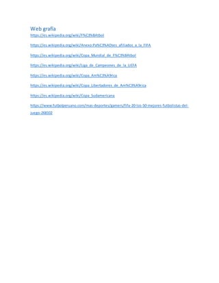 Web grafía
https://es.wikipedia.org/wiki/F%C3%BAtbol
https://es.wikipedia.org/wiki/Anexo:Pa%C3%ADses_afiliados_a_la_FIFA
https://es.wikipedia.org/wiki/Copa_Mundial_de_F%C3%BAtbol
https://es.wikipedia.org/wiki/Liga_de_Campeones_de_la_UEFA
https://es.wikipedia.org/wiki/Copa_Am%C3%A9rica
https://es.wikipedia.org/wiki/Copa_Libertadores_de_Am%C3%A9rica
https://es.wikipedia.org/wiki/Copa_Sudamericana
https://www.futbolperuano.com/mas-deportes/gamers/fifa-20-los-50-mejores-futbolistas-del-
juego-268102
 