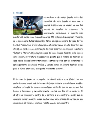 El Fútbol
es un deporte de equipo jugado entre dos
conjuntos de once jugadores cada uno y
algunos árbitros que se ocupan de que las
normas se cumplan correctamente. Es
ampliamente considerado el deporte más
popular del mundo, pues lo practican unas 270 millones de personas.4 También
se le conoce como futbol asociación o fútbol asociación, nombre derivado de The
Football Association, primera federación oficial del mundo en este deporte y que
utilizó ese nombre para distinguirlo de otros deportes que incluyen la palabra
"futbol" o "fútbol".5 En algunos países de habla inglesa también se le conoce
como soccer, abreviatura de association, puesto que el nombre de football en
esos países se asocia mayoritariamente a otros deportes con esa denominación
(principalmente en Estados Unidos y Canadá, donde el nombre football aplica
para el fútbol americano, un deporte totalmente distinto).
El terreno de juego es rectangular de césped natural o artificial, con una
portería o arco a cada lado del campo. Se juega mediante una pelota que se debe
desplazar a través del campo con cualquier parte del cuerpo que no sean los
brazos o las manos, y mayoritariamente con los pies (de ahí su nombre). El
objetivo es introducirla dentro de la portería o arco contrario, acción que se
denomina marcar un gol. El equipo que logre más goles al cabo del partido, de una
duración de 90 minutos, es el que resulta ganador del encuentro.
 