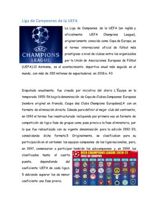 Liga de Campeones de la UEFA
La Liga de Campeones de la UEFA (en inglés y
oficialmente: UEFA Champions League),
originariamente conocida como Copa de Europa, es
el torneo internacional oficial de fútbol más
prestigioso a nivel de clubes entre los organizados
por la Unión de Asociaciones Europeas de Fútbol
(UEFA).12 Asimismo, es el acontecimiento deportivo anual más seguido en el
mundo, con más de 350 millones de espectadores en 2018.n. 43
Disputada anualmente, fue creada por iniciativa del diario L'Équipe en la
temporada 1955-56 bajo la denominación de Copa de Clubes Campeones Europeos
(nombre original en francés, Coupe des Clubs Champions Européens),4 con un
formato de eliminación directa. Ideada para definir al mejor club del continente,
en 1992 el torneo fue reestructurado incluyendo por primera vez un formato de
competición de liga o fase de grupos como paso previo a la fase eliminatoria, por
lo que fue rebautizado con su vigente denominación para la edición 1992-93,
consolidando dicho formato.5 Originalmente, se clasificaban para su
participación en el certamen los equipos campeones de las ligas nacionales, pero,
en 1997, comenzaron a participar también los subcampeones y, en 1999, los
clasificados hasta el cuarto
puesto, dependiendo del
coeficiente UEFA de cada liga,n.
5 debiendo superar los de menor
coeficiente una fase previa.
 