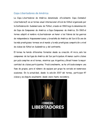Copa Libertadores de América
La Copa Libertadores de América denominada oficialmente Copa Conmebol
Libertadores,5 es un torneo anual internacional oficial de fútbol organizado por
la Confederación Sudamericana de Fútbol, creado en 1960 bajo la denominación
de Copa de Campeones de América o Copa Campeones de América. En 1965 el
torneo adoptó el nombre «Libertadores» en honor a los líderes de las guerras
de independencia hispanoamericanas y brasileña de América del Sur.6 Es uno de
los más prestigiosos torneos en el mundo y la más prestigiosa competición a nivel
de clubes de fútbol en Sudamérica y del continente.
El torneo ha tenido diferentes formatos desde su creación. Al inicio, solo los
campeones de las ligas de América del Sur participaban. Al menos cuatro clubes
por país compiten en el torneo, mientras que Argentina y Brasil tienen la mayor
cantidad de clubes participantes. Tradicionalmente, se ha utilizado siempre una
fase de grupos, pero el número de equipos por grupo ha variado en numerosas
ocasiones. En la actualidad, desde la edición 2017 del torneo, participan 47
clubes y se disputa anualmente desde enero hasta noviembre.
 