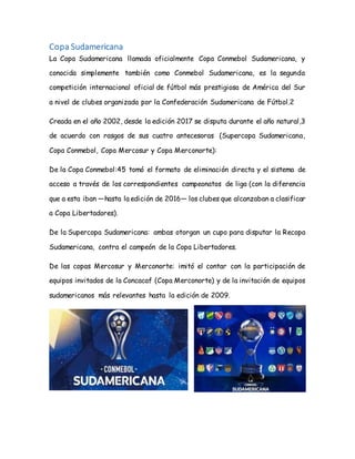 Copa Sudamericana
La Copa Sudamericana llamada oficialmente Copa Conmebol Sudamericana, y
conocida simplemente también como Conmebol Sudamericana, es la segunda
competición internacional oficial de fútbol más prestigiosa de América del Sur
a nivel de clubes organizada por la Confederación Sudamericana de Fútbol.2
Creada en el año 2002, desde la edición 2017 se disputa durante el año natural,3
de acuerdo con rasgos de sus cuatro antecesoras (Supercopa Sudamericana,
Copa Conmebol, Copa Mercosur y Copa Merconorte):
De la Copa Conmebol:45 tomó el formato de eliminación directa y el sistema de
acceso a través de los correspondientes campeonatos de liga (con la diferencia
que a esta iban —hasta la edición de 2016— los clubes que alcanzaban a clasificar
a Copa Libertadores).
De la Supercopa Sudamericana: ambas otorgan un cupo para disputar la Recopa
Sudamericana, contra el campeón de la Copa Libertadores.
De las copas Mercosur y Merconorte: imitó el contar con la participación de
equipos invitados de la Concacaf (Copa Merconorte) y de la invitación de equipos
sudamericanos más relevantes hasta la edición de 2009.
 