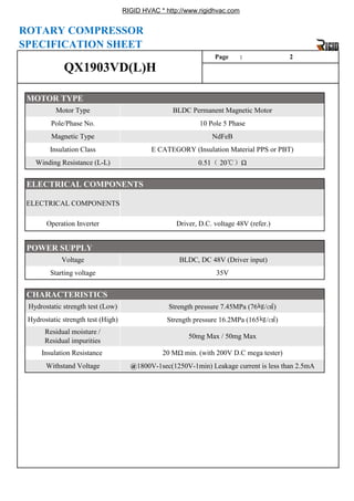 RIGID HVAC * http://www.rigidhvac.com
ELECTRICAL COMPONENTS
Winding Resistance (L-L) 0.51（ 20℃）Ω
ELECTRICAL COMPONENTS
Operation Inverter Driver, D.C. voltage 48V (refer.)
Pole/Phase No. 10 Pole 5 Phase
Magnetic Type NdFeB
Insulation Class E CATEGORY (Insulation Material PPS or PBT)
Page : 2
MOTOR TYPE
Motor Type BLDC Permanent Magnetic Motor
QX1903VD(L)H
ROTARY COMPRESSOR
SPECIFICATION SHEET
Residual moisture /
Residual impurities
50mg Max / 50mg Max
Insulation Resistance 20 MΩ min. (with 200V D.C mega tester)
Withstand Voltage @1800V-1sec(1250V-1min) Leakage current is less than 2.5mA
35V
CHARACTERISTICS
Hydrostatic strength test (Low) Strength pressure 7.45MPa (76㎏/㎠)
Hydrostatic strength test (High) Strength pressure 16.2MPa (165㎏/㎠)
p , g ( )
POWER SUPPLY
Voltage BLDC, DC 48V (Driver input)
Starting voltage
 
