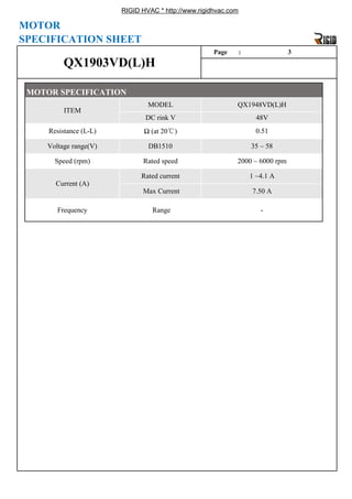 RIGID HVAC * http://www.rigidhvac.com
Rated current 1 ~4.1 A
Max Current 7.50 A
Frequency Range -
Current (A)
Voltage range(V) DB1510 35 ~ 58
Speed (rpm) Rated speed 2000 ~ 6000 rpm
MODEL QX1948VD(L)H
DC rink V 48V
Resistance (L-L) Ω (at 20℃) 0.51
ITEM
MOTOR
SPECIFICATION SHEET
Page : 3
MOTOR SPECIFICATION
QX1903VD(L)H
 