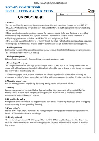 RIGID HVAC * http://www.rigidhvac.com
4. Removing rubber plugs
※Tubing used in systems must be clean and free from residual oil left from the manufacturing process.
2. Building vacuum
For building vacuum in the system the pumping should be made from both the high and low pressure sides.
The vacuum should be below 0.35 mmHg
3. Filling of refrigerant
Filling of refrigerant must be from the high pressure end (condenser side).
R502, etc. Don't use filling devices that have been used for CFC or HCFC refrigerants before when filling
the refrigerant.
※Don't use cleaning agents containing chlorine for cleaning circuits. Make sure that there is no residual
chlorine left if they have to be used. Special attention: The content of chlorine related substances in
refrigerating systems must be below 100 PPM of the total refrigerant gas filled.
※Use specified drying filters for HFC-134a only. Install the filters right after the sealing package is opened.
INSTALLATION & APPLICATION
Page : 7
1. General
※Avoid installing the compressor in apparatus using refrigerants containing chlorine, such as R12, R22,
QX1903VD(L)H
ROTARY COMPRESSOR
excellent thermal stability and wear resistance properties. No other additional oil is allowed to be added
into system.
9. Clean tubing’s
Prevent metal chips, fibers, impurities, etc. from getting into tubing system when installing compressors.
Install a 100 mesh metal filter in the tubing’s
10. Refrigeration oil
The special refrigeration oil RL-68H compatible with HFC-134a is used for high reliability. The oil has
running should be made when compressors are open to air. Allow for min. 3 minutes for internal
pressure to be balanced between 2 starting.
8. Grounding for safety
Compressors are classified as Class I apparatus and have passed strict safety checking’s prior to shipping
out of the factory. Please grounding for safety.
6. Mounting compressor
Use the rubber grommets supplied by the factory. Tilting should be controlled within 5°.
7. Starting
Compressors should not be started before they are installed into systems and refrigerant is filled. No
g p g
The compressors are filled with high purity Nitrogen at 0.01 to 0.05 Mpa at the factory and the tubes are
sealed with rubber plugs and thermal shrinking plastic tubes. The plug in discharge tube should be removed
first to prevent oil from bursting out.
5. No soldering agent dusts, or other substances are allowed to get into the system when soldering the
compressor to tubing’s. Solder material should be low melting temperature to avoid oxidization on tubing’s.
 
