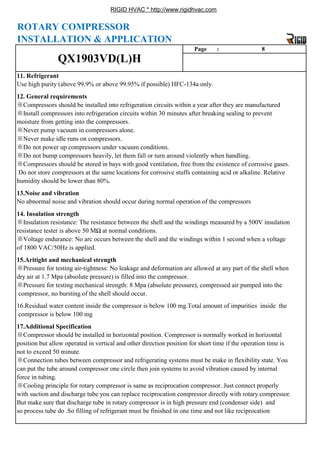 RIGID HVAC * http://www.rigidhvac.com
13.Noise and vibration
No abnormal noise and vibration should occur during normal operation of the compressors
※Do not power up compressors under vacuum conditions.
※Do not bump compressors heavily, let them fall or turn around violently when handling.
※Compressors should be stored in bays with good ventilation, free from the existence of corrosive gases.
Do not store compressors at the same locations for corrosive stuffs containing acid or alkaline. Relative
humidity should be lower than 80%.
12. General requirements
※Compressors should be installed into refrigeration circuits within a year after they are manufactured
※Install compressors into refrigeration circuits within 30 minutes after breaking sealing to prevent
moisture from getting into the compressors.
※Never pump vacuum in compressors alone.
※Never make idle runs on compressors.
Page : 8
11. Refrigerant
Use high purity (above 99.9% or above 99.95% if possible) HFC-134a only.
QX1903VD(L)H
ROTARY COMPRESSOR
INSTALLATION & APPLICATION
force in tubing.
※Cooling principle for rotary compressor is same as reciprocation compressor. Just connect properly
with suction and discharge tube you can replace reciprocation compressor directly with rotary compressor.
But make sure that discharge tube in rotary compressor is in high pressure end (condenser side) and
t b d S filli f f i t t b fi i h d i ti d t lik i ti
17.Additional Specification
※Compressor should be installed in horizontal position. Compressor is normally worked in horizontal
position but allow operated in vertical and other direction position for short time if the operation time is
not to exceed 50 minute.
※Connection tubes between compressor and refrigerating systems must be make in flexibility state. You
can put the tube around compressor one circle then join systems to avoid vibration caused by internal
※Pressure for testing mechanical strength: 8 Mpa (absolute pressure), compressed air pumped into the
compressor, no bursting of the shell should occur.
16.Residual water content inside the compressor is below 100 mg.Total amount of impurities inside the
compressor is below 100 mg
※Voltage endurance: No arc occurs between the shell and the windings within 1 second when a voltage
of 1800 VAC/50Hz is applied.
15.Aritight and mechanical strength
※Pressure for testing air-tightness: No leakage and deformation are allowed at any part of the shell when
dry air at 1.7 Mpa (absolute pressure) is filled into the compressor.
g p p
14. Insulation strength
※Insulation resistance: The resistance between the shell and the windings measured by a 500V insulation
resistance tester is above 50 MΩ at normal conditions.
so process tube do .So filling of refrigerant must be finished in one time and not like reciprocation
 