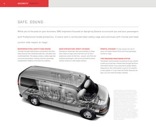 14
SAFE. SOUND.
While you’re focused on your business, GMC engineers focused on designing Savana to surround you and your passengers
with Professional Grade protection. It starts with a reinforced steel safety cage and continues with frontal and head
curtain side-impact air bags.1
REINFORCED STEEL SAFETY CAGE DESIGN
The high-strength steel frame is connected to the main
body structure with reinforced body sills, roof pillars and
a reinforced floor. This design creates a safety cage that
surrounds passengers, helping maintain passenger
compartment integrity in the event of a collision.
HEAD CURTAIN SIDE-IMPACT AIR BAGS1
Standard on Passenger Vans and available on Cargo
Vans, these air bags unfurl from the roof rail like a
protective curtain for the first,- second- and third-row
outboard passengers, and can be activated by either
rollover sensors or side-impact sensors.
FRONTAL AIR BAGS1
To help reduce the risk of
injury, all models feature driver and front-passenger
frontal air bags.
TIRE PRESSURE MONITORING SYSTEM
The system communicates tire pressure to your vehicle2
to alert you to the tires’ inflation level through the Driver
Information Center. If you subscribe to OnStar Vehicle
Diagnostics, this information is part of its monthly
e-mail update,3
or if you have the OnStar RemoteLink
App,4
you can check the status instantly.
1
Air bag inflation can cause severe injury or
death to anyone too close to the air bag when
it deploys. Be sure every occupant is properly
restrained. Always use safety belts and the
correct child restraint for your child’s age and
size, even with air bags. Even in vehicles
equipped with the Passenger Sensing System,
children are safer when properly secured in a
rear seat in the appropriate infant, child or
booster seat. Never place a rear-facing infant
restraint in the front seat of any vehicle
equipped with an active frontal air bag. See
your Owner’s Manual and child safety seat
instructions for more safety information.
2
Does not monitor spare tire. 3
Visit onstar.com
for coverage map, details and system limitations.
4
OnStar acts as a link to existing emergency
providers. Services vary by model and conditions.
Available on select Apple,® Android,™ BlackBerry®
and Windows® devices. Services vary by phone,
vehicle and conditions. Requires an active
OnStar subscription.
SECURIT Y | SAFET Y
 
