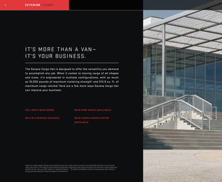 2 EXTERIOR | CARGO
IT’S MORE THAN A VAN—		
IT’S YOUR BUSINESS.
The Savana Cargo Van is designed to offer the versatility you demand
to accomplish any job. When it comes to moving cargo of all shapes
and sizes, it’s engineered in multiple configurations, with as much
as 10,000 pounds of maximum trailering strength1
and 313.9 cu. ft. of
maximum cargo volume.2
Here are a few more ways Savana Cargo Van
can improve your business.
FULL-WIDTH REAR DOORS.
MULTIPLE WINDOW PACKAGES.
REAR PARK ASSIST (AVAILABLE).
REAR VISION CAMERA SYSTEM
(AVAILABLE).
1
Maximum trailer weight ratings are calculated assuming a base vehicle, except for any option(s) necessary to achieve the
rating, plus driver. The weight of other optional equipment, passengers and cargo will reduce the maximum trailer weight your
vehicle can tow. See your GMC dealer for additional details. 2
Extended-wheelbase models with passenger seat removed.
Cargo and load capacity limited by weight and distribution.
 