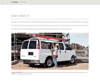 6 EXTERIOR | FEATURES
SAVANA PRO PACKAGE Side-access storage bins on the available Savana Pro Package maximize underused areas in standard vans. It provides plenty of cargo space and a
flat load floor, so it easily adapts to your needs.
EASY DOES IT.
Savana Cargo and Passenger Vans are engineered to make them easy to load and unload with equipment or people.
To reduce the effort necessary to access your tools and cargo, both vans offer several laborsaving door options.
No matter which one you choose, you’ll gain the helping hand you and your crews deserve.
 