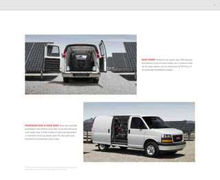 7
REAR DOORS Savana’s rear doors open 165 degrees
and feature a low lift-over height, so it’s easy to load
up its cargo space—up to a maximum of 313.9 cu. ft.
on extended-wheelbase models.1
PASSENGER-SIDE SLIDING DOOR Open the available
passenger-side sliding cargo door to access Savana’s
vast cargo area. A wide variety of optional equipment
is available that’s purpose-built for the tools and
materials of practically every trade.
1
Extended-wheelbase Cargo Van models with passenger seat removed.
Cargo and load capacity limited by weight and distribution.
 