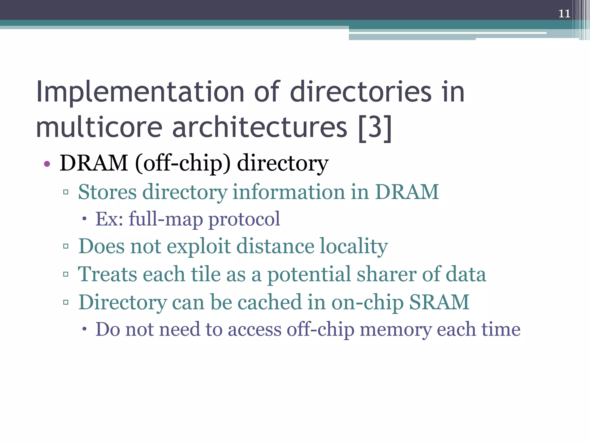 Implementation of directories in
multicore architectures [3]
• DRAM (off-chip) directory
▫ Stores directory information in DRAM
 Ex: full-map protocol
▫ Does not exploit distance locality
▫ Treats each tile as a potential sharer of data
▫ Directory can be cached in on-chip SRAM
 Do not need to access off-chip memory each time
11
 