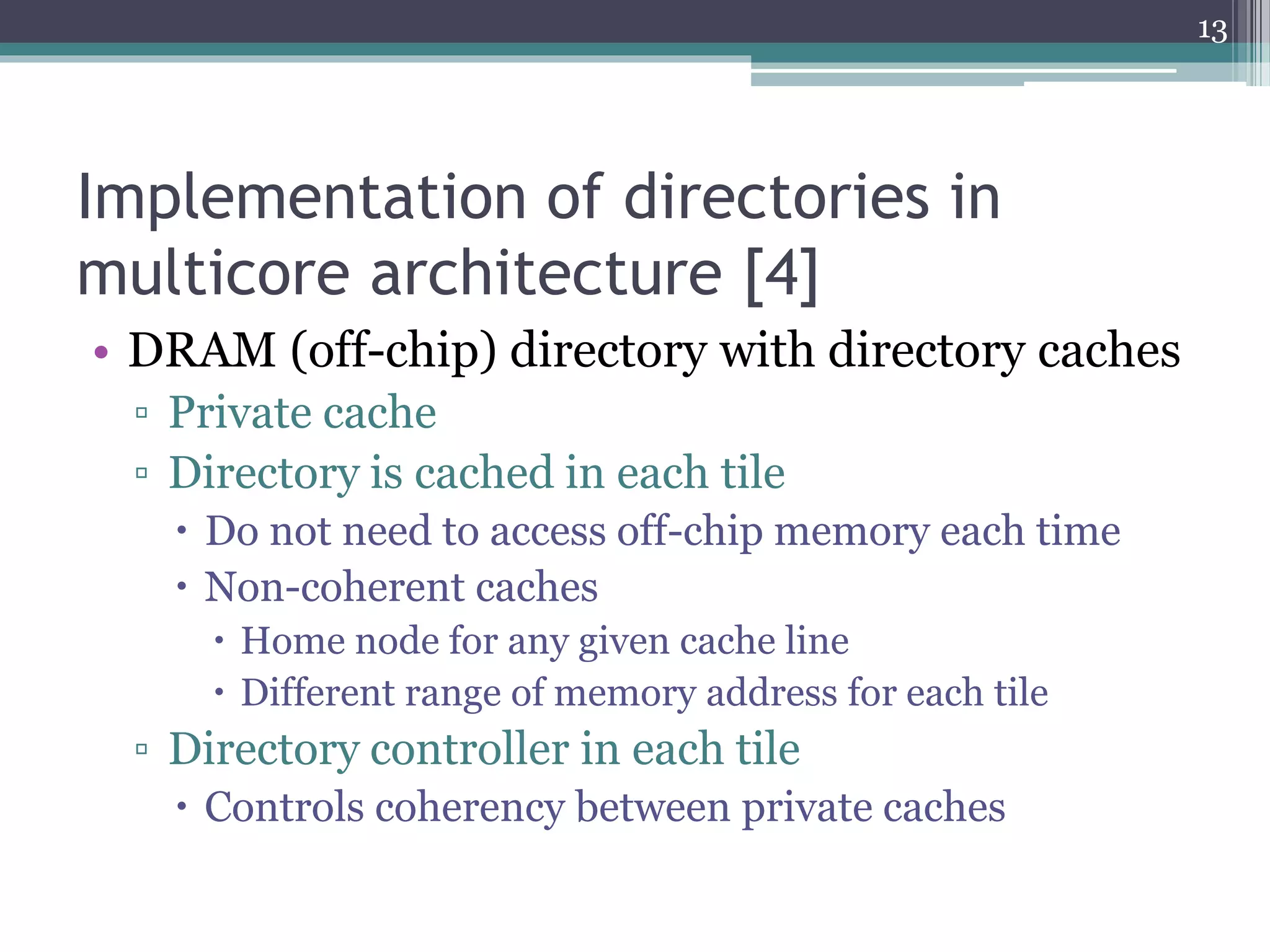 Implementation of directories in
multicore architecture [4]
• DRAM (off-chip) directory with directory caches
▫ Private cache
▫ Directory is cached in each tile
 Do not need to access off-chip memory each time
 Non-coherent caches
 Home node for any given cache line
 Different range of memory address for each tile
▫ Directory controller in each tile
 Controls coherency between private caches
13
 