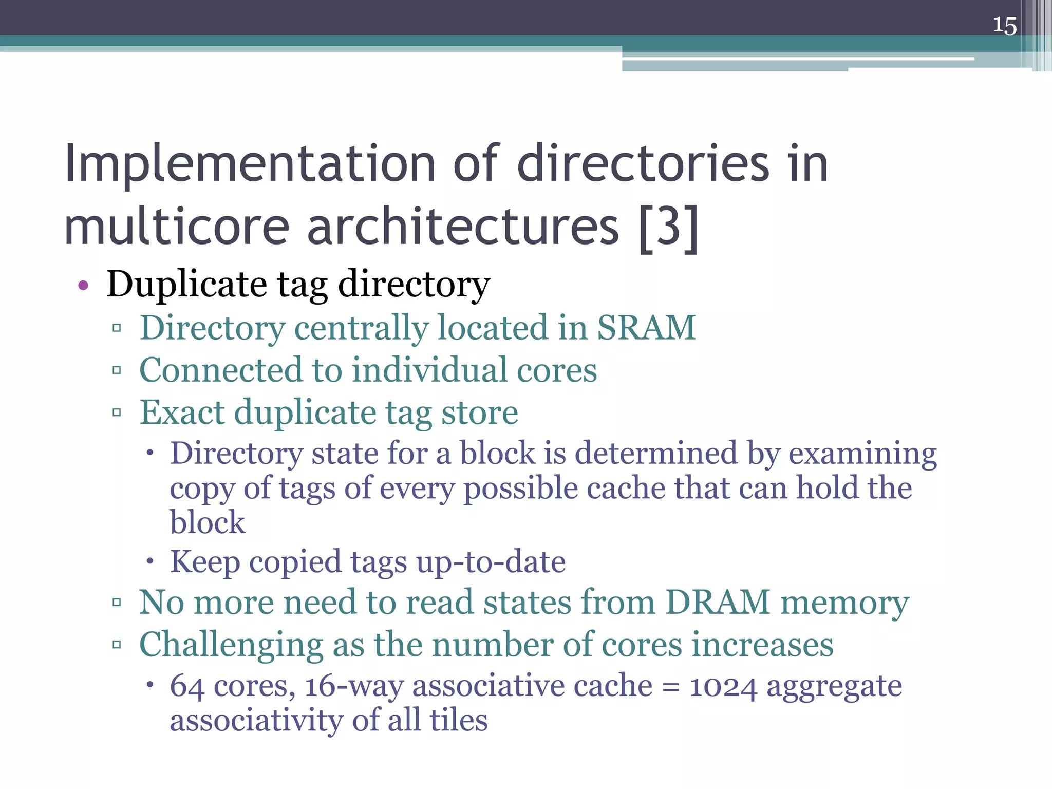 Implementation of directories in
multicore architectures [3]
• Duplicate tag directory
▫ Directory centrally located in SRAM
▫ Connected to individual cores
▫ Exact duplicate tag store
 Directory state for a block is determined by examining
copy of tags of every possible cache that can hold the
block
 Keep copied tags up-to-date
▫ No more need to read states from DRAM memory
▫ Challenging as the number of cores increases
 64 cores, 16-way associative cache = 1024 aggregate
associativity of all tiles
15
 