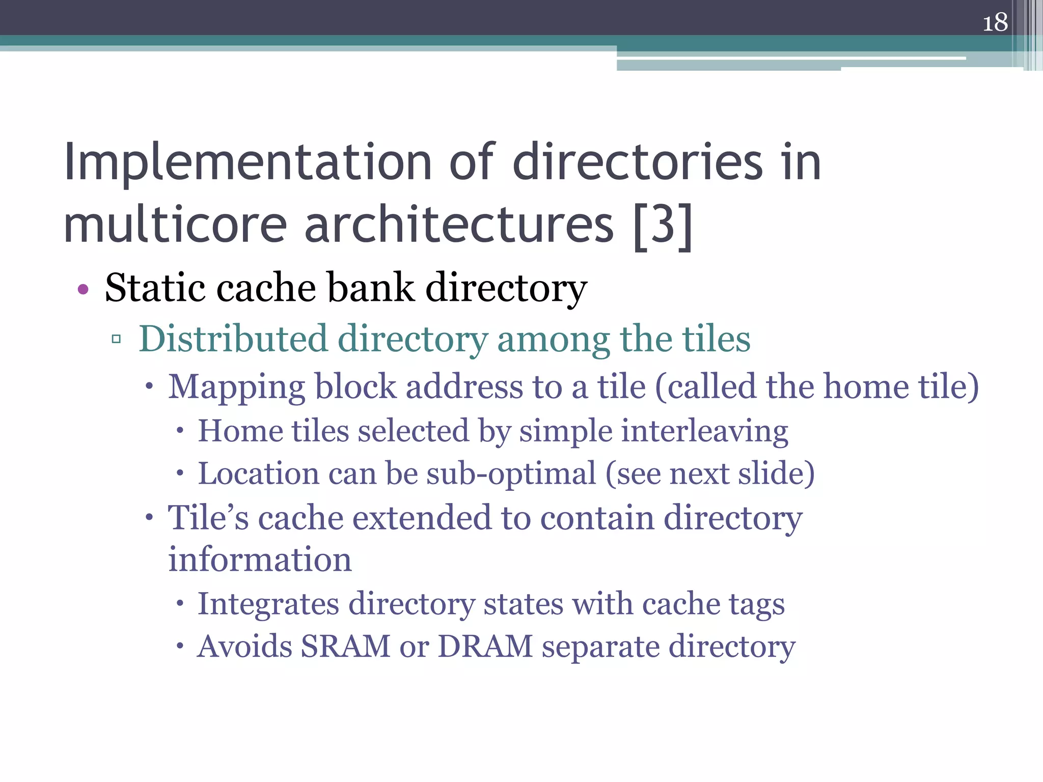 Implementation of directories in
multicore architectures [3]
• Static cache bank directory
▫ Distributed directory among the tiles
 Mapping block address to a tile (called the home tile)
 Home tiles selected by simple interleaving
 Location can be sub-optimal (see next slide)
 Tile’s cache extended to contain directory
information
 Integrates directory states with cache tags
 Avoids SRAM or DRAM separate directory
18
 