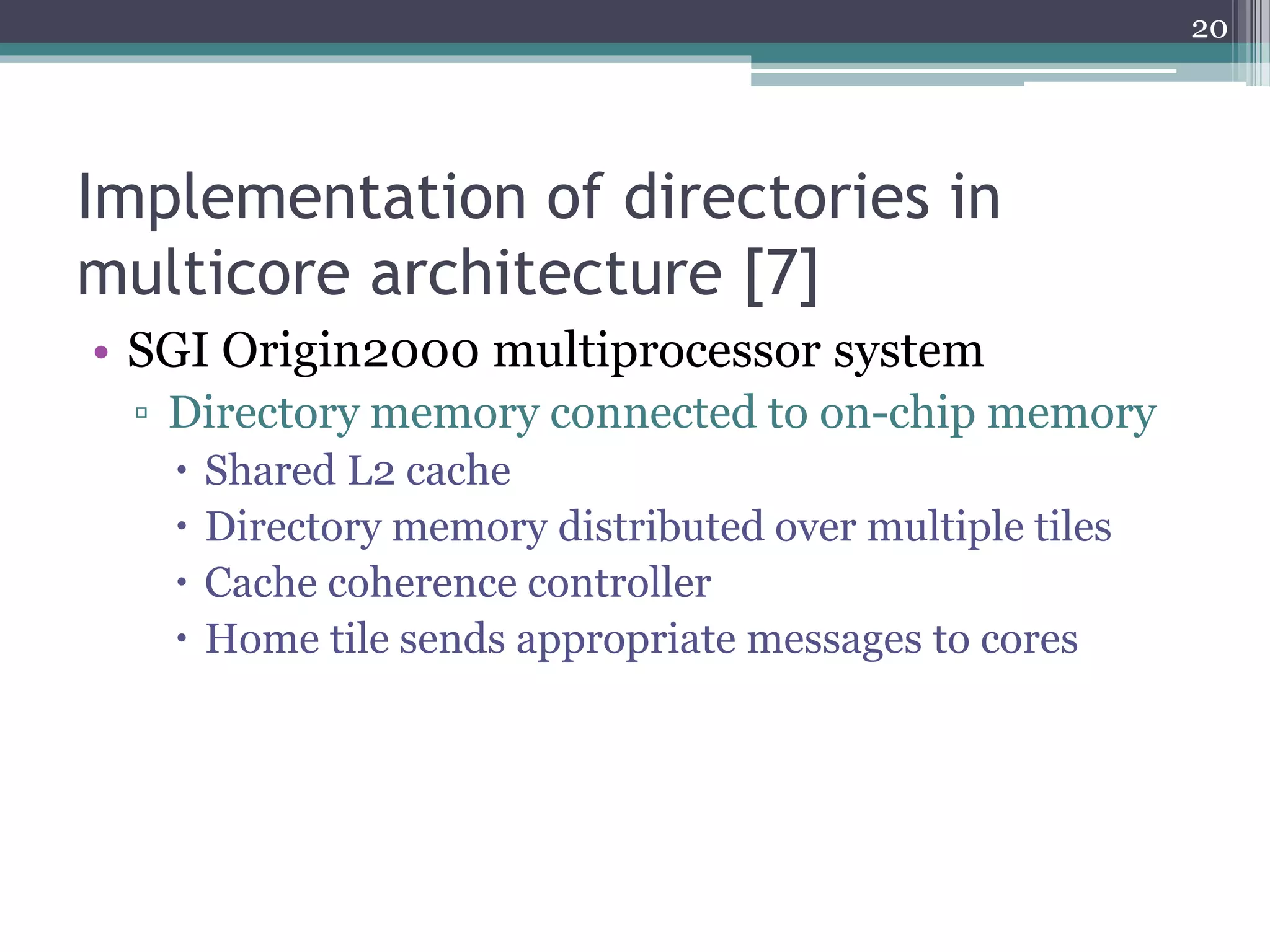 Implementation of directories in
multicore architecture [7]
• SGI Origin2000 multiprocessor system
▫ Directory memory connected to on-chip memory
 Shared L2 cache
 Directory memory distributed over multiple tiles
 Cache coherence controller
 Home tile sends appropriate messages to cores
20
 