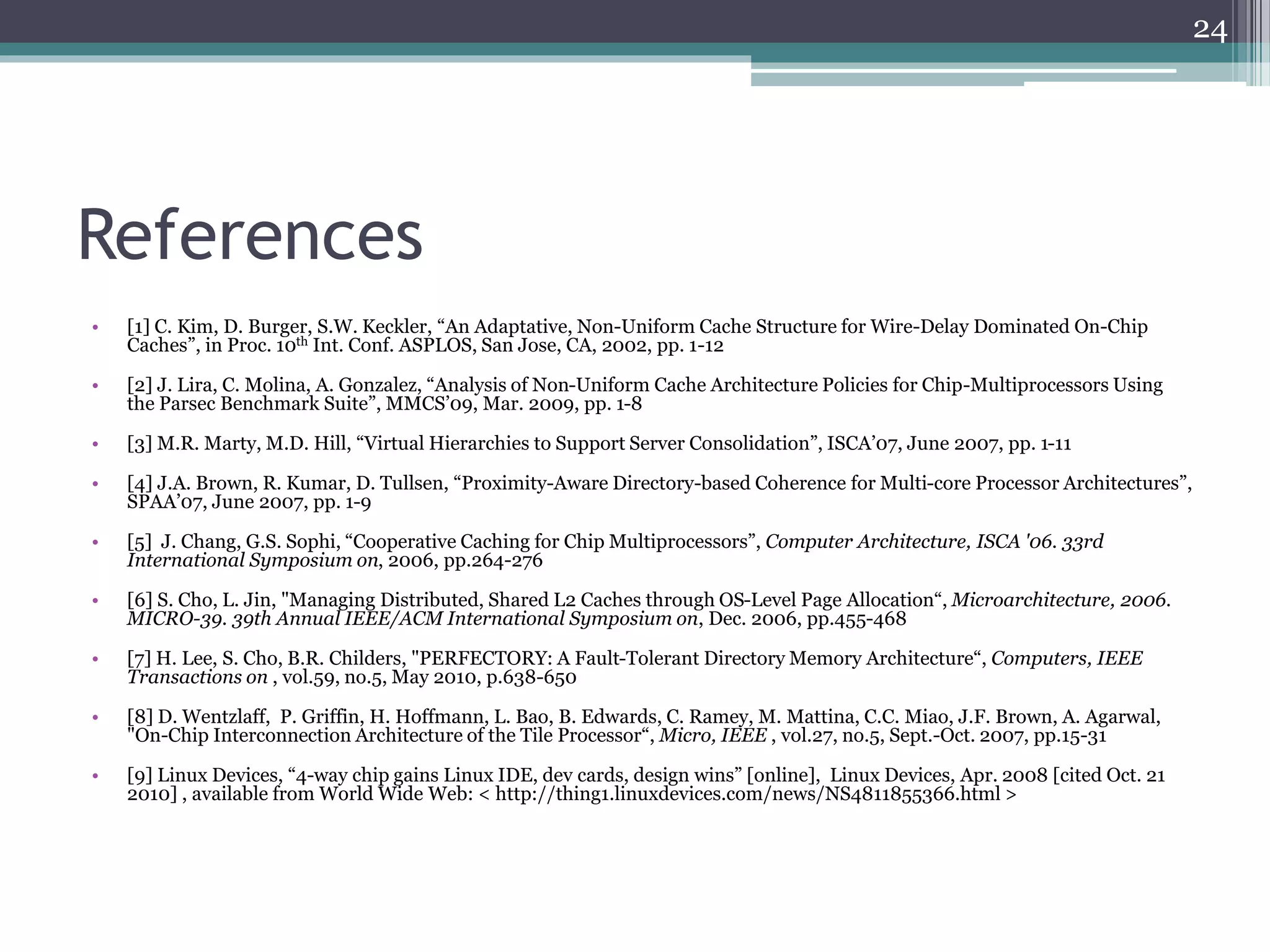 References
• [1] C. Kim, D. Burger, S.W. Keckler, “An Adaptative, Non-Uniform Cache Structure for Wire-Delay Dominated On-Chip
Caches”, in Proc. 10th Int. Conf. ASPLOS, San Jose, CA, 2002, pp. 1-12
• [2] J. Lira, C. Molina, A. Gonzalez, “Analysis of Non-Uniform Cache Architecture Policies for Chip-Multiprocessors Using
the Parsec Benchmark Suite”, MMCS’09, Mar. 2009, pp. 1-8
• [3] M.R. Marty, M.D. Hill, “Virtual Hierarchies to Support Server Consolidation”, ISCA’07, June 2007, pp. 1-11
• [4] J.A. Brown, R. Kumar, D. Tullsen, “Proximity-Aware Directory-based Coherence for Multi-core Processor Architectures”,
SPAA’07, June 2007, pp. 1-9
• [5] J. Chang, G.S. Sophi, “Cooperative Caching for Chip Multiprocessors”, Computer Architecture, ISCA '06. 33rd
International Symposium on, 2006, pp.264-276
• [6] S. Cho, L. Jin, "Managing Distributed, Shared L2 Caches through OS-Level Page Allocation“, Microarchitecture, 2006.
MICRO-39. 39th Annual IEEE/ACM International Symposium on, Dec. 2006, pp.455-468
• [7] H. Lee, S. Cho, B.R. Childers, "PERFECTORY: A Fault-Tolerant Directory Memory Architecture“, Computers, IEEE
Transactions on , vol.59, no.5, May 2010, p.638-650
• [8] D. Wentzlaff, P. Griffin, H. Hoffmann, L. Bao, B. Edwards, C. Ramey, M. Mattina, C.C. Miao, J.F. Brown, A. Agarwal,
"On-Chip Interconnection Architecture of the Tile Processor“, Micro, IEEE , vol.27, no.5, Sept.-Oct. 2007, pp.15-31
• [9] Linux Devices, “4-way chip gains Linux IDE, dev cards, design wins” [online], Linux Devices, Apr. 2008 [cited Oct. 21
2010] , available from World Wide Web: < http://thing1.linuxdevices.com/news/NS4811855366.html >
24
 