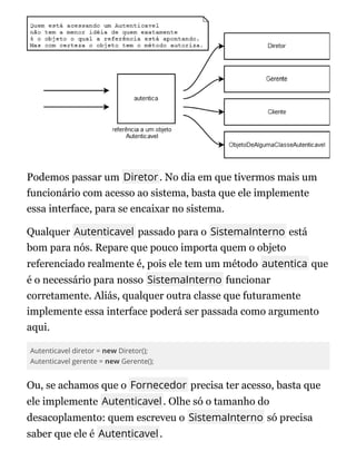 Podemos passar um Diretor. No dia em que tivermos mais um
funcionário com acesso ao sistema, basta que ele implemente
essa interface, para se encaixar no sistema.
Qualquer Autenticavel passado para o SistemaInterno está
bom para nós. Repare que pouco importa quem o objeto
referenciado realmente é, pois ele tem um método autentica que
é o necessário para nosso SistemaInterno funcionar
corretamente. Aliás, qualquer outra classe que futuramente
implemente essa interface poderá ser passada como argumento
aqui.
Autenticavel diretor = new Diretor();
Autenticavel gerente = new Gerente();
Ou, se achamos que o Fornecedor precisa ter acesso, basta que
ele implemente Autenticavel. Olhe só o tamanho do
desacoplamento: quem escreveu o SistemaInterno só precisa
saber que ele é Autenticavel.
 
