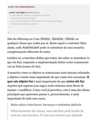 public class SistemaInterno {
public void login(Autenticavel a) {
// não importa se ele é um gerente ou diretor
// será que é um fornecedor?
// Eu, o programador do SistemaInterno, não me preocupo
// Invocarei o método autentica
}
}
Não faz diferença se é um Diretor, Gerente, Cliente ou
qualquer classe que venha por aí. Basta seguir o contrato! Mais
ainda, cada Autenticavel pode se autenticar de uma maneira
completamente diferente de outro.
Lembre-se: a interface define que todos vão saber se autenticar (o
que ele faz), enquanto a implementação define como exatamente
vai ser feito (como ele faz).
A maneira como os objetos se comunicam num sistema orientado
a objetos é muito mais importante do que como eles executam. O
que um objeto faz é mais importante do que como ele faz.
Aqueles que seguem essa regra, terão sistemas mais fáceis de
manter e modificar. Como você já percebeu, esta é uma das ideias
principais que queremos passar e, provavelmente, a mais
importante de todo esse curso.
Mais sobre interfaces: herança e métodos default
Diferentemente das classes, uma interface pode herdar de
mais de uma interface. É como um contrato que depende
 