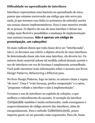 Dificuldade no aprendizado de interfaces
Interfaces representam uma barreira no aprendizado do Java:
parece que estamos escrevendo um código que não serve pra
nada, já que teremos essa linha (a assinatura do método) escrita
nas nossas classes implementadoras. Essa é uma maneira errada
de se pensar. O objetivo do uso de uma interface é deixar seu
código mais flexível e possibilitar a mudança de implementação
sem maiores traumas. Não é apenas um código de
prototipação, um cabeçalho!
Os mais radicais dizem que toda classe deve ser "interfaceada",
isto é, só devemos nos referir a objetos através de suas interfaces.
Se determinada classe não tem uma interface, ela deveria ter. Os
autores deste material acham tal medida radical demais, porém o
uso de interfaces em vez de herança é amplamente aconselhado.
Você pode encontrar mais informações sobre o assunto nos livros
Design Patterns, Refactoring e E ective Java.
No livro Design Patterns, logo no início, os autores citam 2 regras
"de ouro". Uma é "evite herança, prefira composição" e a outra,
"programe voltado a interface e não à implementação".
Veremos o uso de interfaces no capítulo de coleções, o que
melhora o entendimento do assunto. O exemplo da interface
Comparable também é muito esclarecedor, onde enxergamos o
reaproveitamento de código através das interfaces, além do
encapsulamento. Para o método Collections.sort(), pouco
importa quem vai ser passado como argumento. Para ele, basta
 