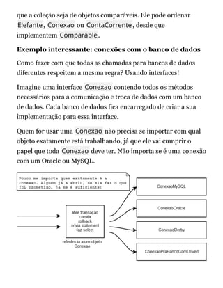 que a coleção seja de objetos comparáveis. Ele pode ordenar
Elefante, Conexao ou ContaCorrente, desde que
implementem Comparable.
Exemplo interessante: conexões com o banco de dados
Como fazer com que todas as chamadas para bancos de dados
diferentes respeitem a mesma regra? Usando interfaces!
Imagine uma interface Conexao contendo todos os métodos
necessários para a comunicação e troca de dados com um banco
de dados. Cada banco de dados fica encarregado de criar a sua
implementação para essa interface.
Quem for usar uma Conexao não precisa se importar com qual
objeto exatamente está trabalhando, já que ele vai cumprir o
papel que toda Conexao deve ter. Não importa se é uma conexão
com um Oracle ou MySQL.
 