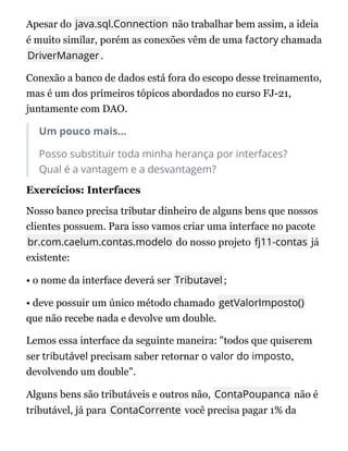 Apesar do java.sql.Connection não trabalhar bem assim, a ideia
é muito similar, porém as conexões vêm de uma factory chamada
DriverManager.
Conexão a banco de dados está fora do escopo desse treinamento,
mas é um dos primeiros tópicos abordados no curso FJ-21,
juntamente com DAO.
Um pouco mais...
Posso substituir toda minha herança por interfaces?
Qual é a vantagem e a desvantagem?
Exercícios: Interfaces
Nosso banco precisa tributar dinheiro de alguns bens que nossos
clientes possuem. Para isso vamos criar uma interface no pacote
br.com.caelum.contas.modelo do nosso projeto fj11-contas já
existente:
• o nome da interface deverá ser Tributavel;
• deve possuir um único método chamado getValorImposto()
que não recebe nada e devolve um double.
Lemos essa interface da seguinte maneira: "todos que quiserem
ser tributável precisam saber retornar o valor do imposto,
devolvendo um double".
Alguns bens são tributáveis e outros não, ContaPoupanca não é
tributável, já para ContaCorrente você precisa pagar 1% da
 