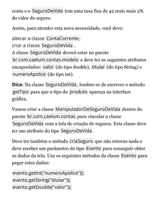 conta e o SeguroDeVida tem uma taxa fixa de 42 reais mais 2%
do valor do seguro.
Assim, para atender esta nova necessidade, você deve:
alterar a classe ContaCorrente;
criar a classe SeguroDeVida .
A classe SeguroDeVida deverá estar no pacote
br.com.caelum.contas.modelo e deve ter os seguintes atributos
encapsulados: valor (do tipo double), titular (do tipo String) e
numeroApolice (do tipo int).
Dica: Na classe SeguroDeVida, lembre-se de escrever o método
getTipo para que o tipo do produto apareça na interface
gráfica.
Vamos criar a classe ManipuladorDeSeguroDeVida dentro do
pacote br.com.caelum.contas para vincular a classe
SeguroDeVida com a tela de criação de seguros. Esta classe deve
ter um atributo do tipo SeguroDeVida.
Deve ter também o método criaSeguro que não retorna nada e
deve receber um parâmetro do tipo Evento para conseguir obter
os dados da tela. Use os seguintes métodos da classe Evento para
pegar estes dados:
evento.getInt("numeroApolice"));
evento.getString("titular"));
evento.getDouble("valor"));
 