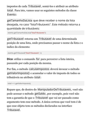 impostos de cada Tributavel, somá-los e atribuir ao atributo
total. Para isto, vamos usar os seguintes métodos da classe
Evento:
getTamanhoDaLista que deve receber o nome da lista
desejada, no caso "listaTributaveis". Este método retorna a
quantidade de tributáveis:
evento.getTamanhoDaLista("listaTributaveis");
getTributavel retorna um Tributavel de uma determinada
posição de uma lista, onde precisamos passar o nome da lista e o
índice do elemento:
evento.getTributavel("listaTributaveis", i);
Dica: utilize o comando for para percorrer a lista inteira,
passando por cada posição da mesma.
Por fim, o método calculaImpostos deverá invocar o método
getValorImposto() e acumular o valor do imposto de todos os
tributáveis no atributo total:
total += t.getValorImposto();
Repare que, de dentro do ManipuladorDeTributaveis, você não
pode acessar o método getSaldo, por exemplo, pois você não
tem a garantia de que o Tributavel que vai ser passado como
argumento tem esse método. A única certeza que você tem é de
que esse objeto tem os métodos declarados na interface
Tributavel.
 