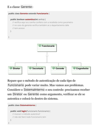E a classe Gerente:
public class Gerente extends Funcionario {
public boolean autentica(int senha) {
// veri ca aqui se a senha confere com a recebida como parametro
// no caso do gerente veri ca também se o departamento dele
// tem acesso
}
}
Repare que o método de autenticação de cada tipo de
Funcionario pode variar muito. Mas vamos aos problemas.
Considere o SistemaInterno e seu controle: precisamos receber
um Diretor ou Gerente como argumento, verificar se ele se
autentica e colocá-lo dentro do sistema.
public class SistemaInterno {
public void login(Funcionario funcionario) {
// invocar o método autentica?
// não da! Nem todo Funcionario tem
}
}
 