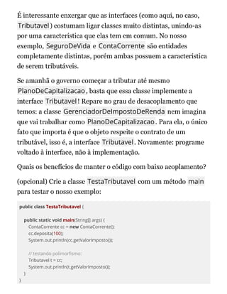 É interessante enxergar que as interfaces (como aqui, no caso,
Tributavel) costumam ligar classes muito distintas, unindo-as
por uma característica que elas tem em comum. No nosso
exemplo, SeguroDeVida e ContaCorrente são entidades
completamente distintas, porém ambas possuem a característica
de serem tributáveis.
Se amanhã o governo começar a tributar até mesmo
PlanoDeCapitalizacao, basta que essa classe implemente a
interface Tributavel! Repare no grau de desacoplamento que
temos: a classe GerenciadorDeImpostoDeRenda nem imagina
que vai trabalhar como PlanoDeCapitalizacao. Para ela, o único
fato que importa é que o objeto respeite o contrato de um
tributável, isso é, a interface Tributavel. Novamente: programe
voltado à interface, não à implementação.
Quais os benefícios de manter o código com baixo acoplamento?
(opcional) Crie a classe TestaTributavel com um método main
para testar o nosso exemplo:
public class TestaTributavel {
public static void main(String[] args) {
ContaCorrente cc = new ContaCorrente();
cc.deposita(100);
System.out.println(cc.getValorImposto());
// testando polimor smo:
Tributavel t = cc;
System.out.println(t.getValorImposto());
}
}
 