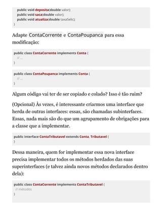 public void deposita(double valor);
public void saca(double valor);
public void atualiza(double taxaSelic);
}
Adapte ContaCorrente e ContaPoupanca para essa
modificação:
public class ContaCorrente implements Conta {
// ...
}
public class ContaPoupanca implements Conta {
// ...
}
Algum código vai ter de ser copiado e colado? Isso é tão ruim?
(Opcional) Às vezes, é interessante criarmos uma interface que
herda de outras interfaces: essas, são chamadas subinterfaces.
Essas, nada mais são do que um agrupamento de obrigações para
a classe que a implementar.
public interface ContaTributavel extends Conta, Tributavel {
}
Dessa maneira, quem for implementar essa nova interface
precisa implementar todos os métodos herdados das suas
superinterfaces (e talvez ainda novos métodos declarados dentro
dela):
public class ContaCorrente implements ContaTributavel {
// métodos
}
 