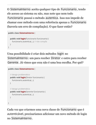 O SistemaInterno aceita qualquer tipo de Funcionario, tendo
ele acesso ao sistema ou não, mas note que nem todo
Funcionario possui o método autentica. Isso nos impede de
chamar esse método com uma referência apenas a Funcionario
(haveria um erro de compilação). O que fazer então?
public class SistemaInterno {
public void login(Funcionario funcionario) {
funcionario.autentica(...); // não compila
}
}
Uma possibilidade é criar dois métodos login no
SistemaInterno: um para receber Diretor e outro para receber
Gerente. Já vimos que essa não é uma boa escolha. Por quê?
public class SistemaInterno {
// design problemático
public void login(Diretor funcionario) {
funcionario.autentica(...);
}
// design problemático
public void login(Gerente funcionario) {
funcionario.autentica(...);
}
}
Cada vez que criarmos uma nova classe de Funcionario que é
autenticável, precisaríamos adicionar um novo método de login
no SistemaInterno.
 