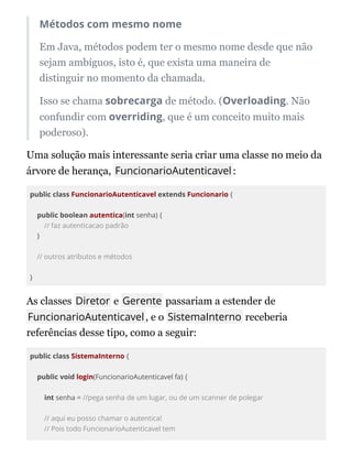 Métodos com mesmo nome
Em Java, métodos podem ter o mesmo nome desde que não
sejam ambíguos, isto é, que exista uma maneira de
distinguir no momento da chamada.
Isso se chama sobrecarga de método. (Overloading. Não
confundir com overriding, que é um conceito muito mais
poderoso).
Uma solução mais interessante seria criar uma classe no meio da
árvore de herança, FuncionarioAutenticavel:
public class FuncionarioAutenticavel extends Funcionario {
public boolean autentica(int senha) {
// faz autenticacao padrão
}
// outros atributos e métodos
}
As classes Diretor e Gerente passariam a estender de
FuncionarioAutenticavel, e o SistemaInterno receberia
referências desse tipo, como a seguir:
public class SistemaInterno {
public void login(FuncionarioAutenticavel fa) {
int senha = //pega senha de um lugar, ou de um scanner de polegar
// aqui eu posso chamar o autentica!
// Pois todo FuncionarioAutenticavel tem
 