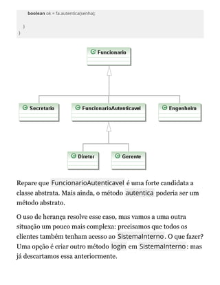 boolean ok = fa.autentica(senha);
}
}
Repare que FuncionarioAutenticavel é uma forte candidata a
classe abstrata. Mais ainda, o método autentica poderia ser um
método abstrato.
O uso de herança resolve esse caso, mas vamos a uma outra
situação um pouco mais complexa: precisamos que todos os
clientes também tenham acesso ao SistemaInterno. O que fazer?
Uma opção é criar outro método login em SistemaInterno: mas
já descartamos essa anteriormente.
 