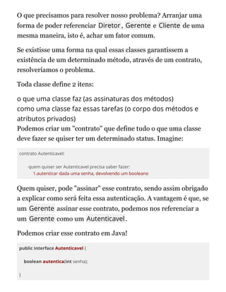 O que precisamos para resolver nosso problema? Arranjar uma
forma de poder referenciar Diretor, Gerente e Cliente de uma
mesma maneira, isto é, achar um fator comum.
Se existisse uma forma na qual essas classes garantissem a
existência de um determinado método, através de um contrato,
resolveríamos o problema.
Toda classe define 2 itens:
o que uma classe faz (as assinaturas dos métodos)
como uma classe faz essas tarefas (o corpo dos métodos e
atributos privados)
Podemos criar um "contrato" que define tudo o que uma classe
deve fazer se quiser ter um determinado status. Imagine:
contrato Autenticavel:
quem quiser ser Autenticavel precisa saber fazer:
1.autenticar dada uma senha, devolvendo um booleano
Quem quiser, pode "assinar" esse contrato, sendo assim obrigado
a explicar como será feita essa autenticação. A vantagem é que, se
um Gerente assinar esse contrato, podemos nos referenciar a
um Gerente como um Autenticavel.
Podemos criar esse contrato em Java!
public interface Autenticavel {
boolean autentica(int senha);
}
 