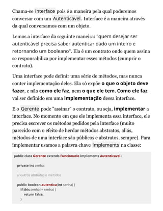 Chama-se interface pois é a maneira pela qual poderemos
conversar com um Autenticavel. Interface é a maneira através
da qual conversamos com um objeto.
Lemos a interface da seguinte maneira: "quem desejar ser
autenticável precisa saber autenticar dado um inteiro e
retornando um booleano". Ela é um contrato onde quem assina
se responsabiliza por implementar esses métodos (cumprir o
contrato).
Uma interface pode definir uma série de métodos, mas nunca
conter implementação deles. Ela só expõe o que o objeto deve
fazer, e não como ele faz, nem o que ele tem. Como ele faz
vai ser definido em uma implementação dessa interface.
E o Gerente pode "assinar" o contrato, ou seja, implementar a
interface. No momento em que ele implementa essa interface, ele
precisa escrever os métodos pedidos pela interface (muito
parecido com o efeito de herdar métodos abstratos, aliás,
métodos de uma interface são públicos e abstratos, sempre). Para
implementar usamos a palavra chave implements na classe:
public class Gerente extends Funcionario implements Autenticavel {
private int senha;
// outros atributos e métodos
public boolean autentica(int senha) {
if(this.senha != senha) {
return false;
}
 