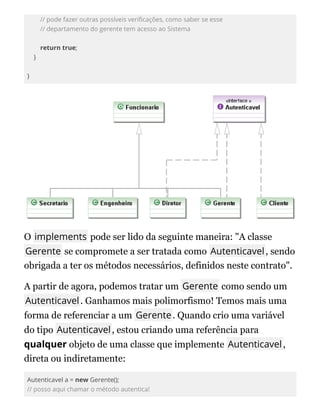 // pode fazer outras possíveis veri cações, como saber se esse
// departamento do gerente tem acesso ao Sistema
return true;
}
}
O implements pode ser lido da seguinte maneira: "A classe
Gerente se compromete a ser tratada como Autenticavel, sendo
obrigada a ter os métodos necessários, definidos neste contrato".
A partir de agora, podemos tratar um Gerente como sendo um
Autenticavel. Ganhamos mais polimorfismo! Temos mais uma
forma de referenciar a um Gerente. Quando crio uma variável
do tipo Autenticavel, estou criando uma referência para
qualquer objeto de uma classe que implemente Autenticavel,
direta ou indiretamente:
Autenticavel a = new Gerente();
// posso aqui chamar o método autentica!
 