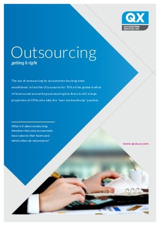 Outsourcinggetting it right
www.qxas.us.com
What is it about outsourcing
therefore that some accountants
have taken to their hearts and
which others do not perceive?
The use of outsourcing by accountants has long been
established; in fact the US accounts for 70% of the global market
in finance and accounting outsourcing but there is still a large
proportion of CPAs who take the “over my dead body” position.
 