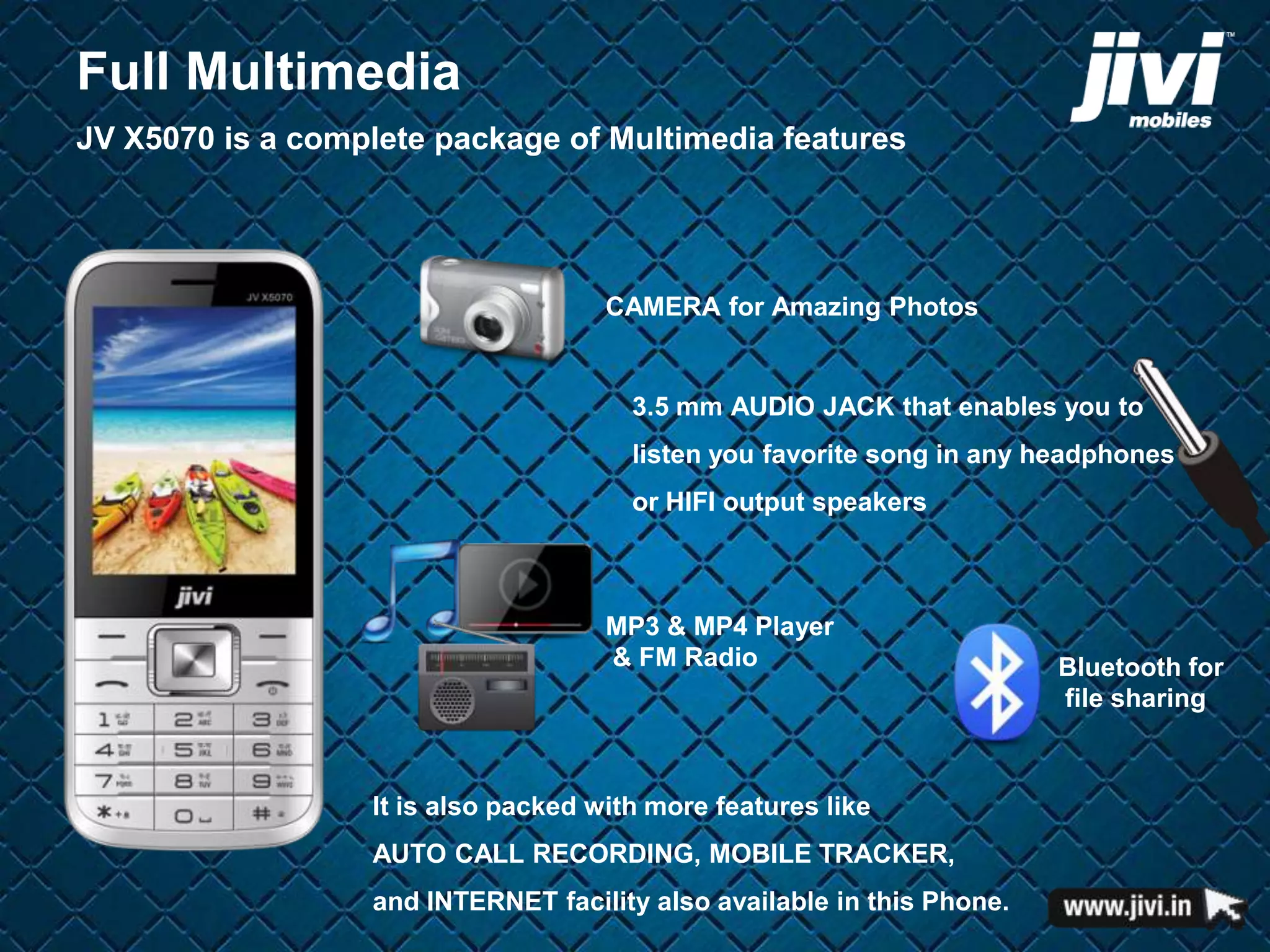 Full Multimedia 
JV X5070 is a complete package of Multimedia features 
CAMERA for Amazing Photos 
3.5 mm AUDIO JACK that enables you to 
listen you favorite song in any headphones 
or HIFI output speakers 
MP3 & MP4 Player 
& FM Radio Bluetooth for 
It is also packed with more features like 
AUTO CALL RECORDING, MOBILE TRACKER, 
and INTERNET facility also available in this Phone. 
file sharing 
 