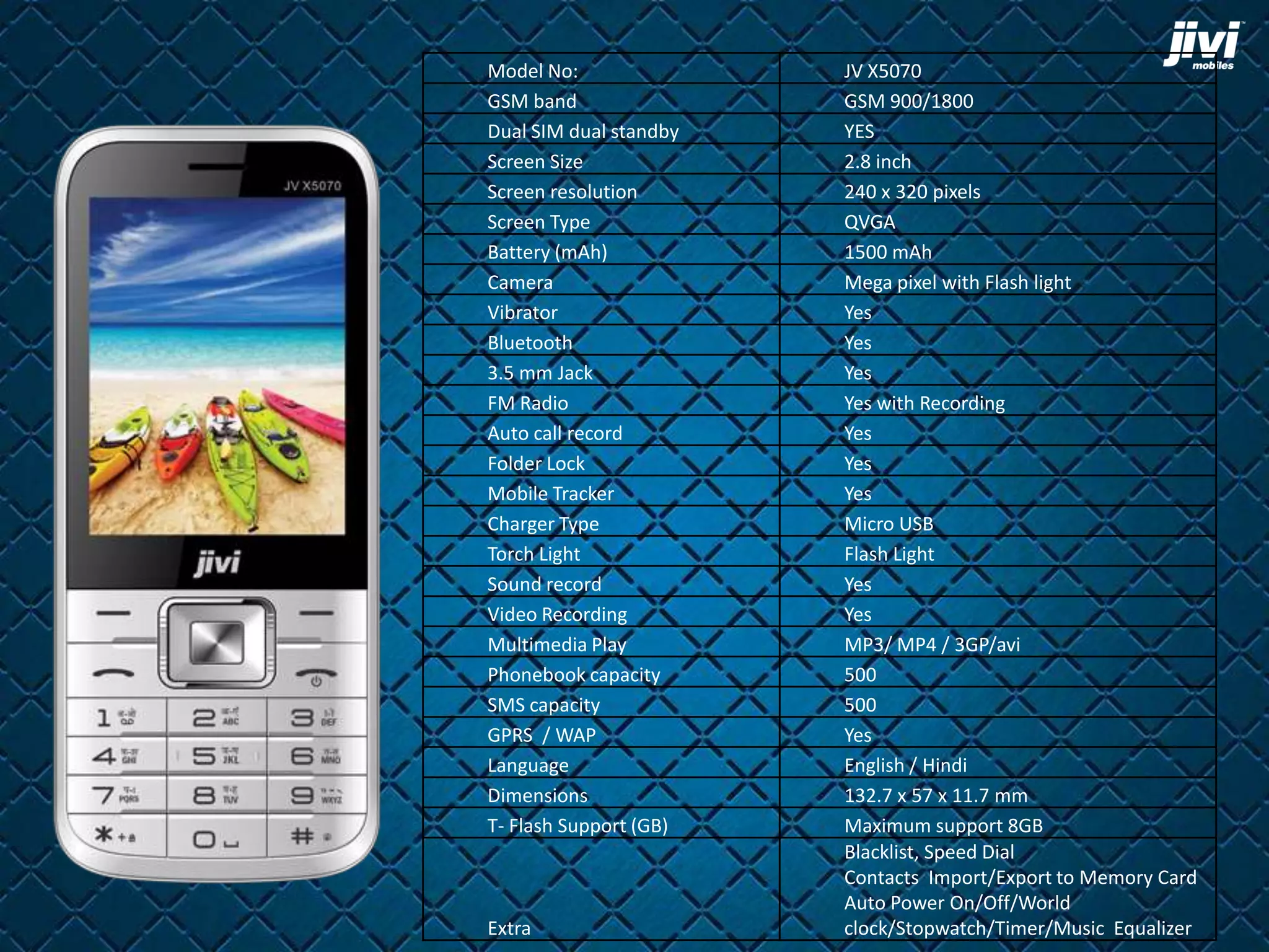 Model No: JV X5070 
GSM band GSM 900/1800 
Dual SIM dual standby YES 
Screen Size 2.8 inch 
Screen resolution 240 x 320 pixels 
Screen Type QVGA 
Battery (mAh) 1500 mAh 
Camera Mega pixel with Flash light 
Vibrator Yes 
Bluetooth Yes 
3.5 mm Jack Yes 
FM Radio Yes with Recording 
Auto call record Yes 
Folder Lock Yes 
Mobile Tracker Yes 
Charger Type Micro USB 
Torch Light Flash Light 
Sound record Yes 
Video Recording Yes 
Multimedia Play MP3/ MP4 / 3GP/avi 
Phonebook capacity 500 
SMS capacity 500 
GPRS / WAP Yes 
Language English / Hindi 
Dimensions 132.7 x 57 x 11.7 mm 
T- Flash Support (GB) Maximum support 8GB 
Extra 
Blacklist, Speed Dial 
Contacts Import/Export to Memory Card 
Auto Power On/Off/World 
clock/Stopwatch/Timer/Music Equalizer 
 