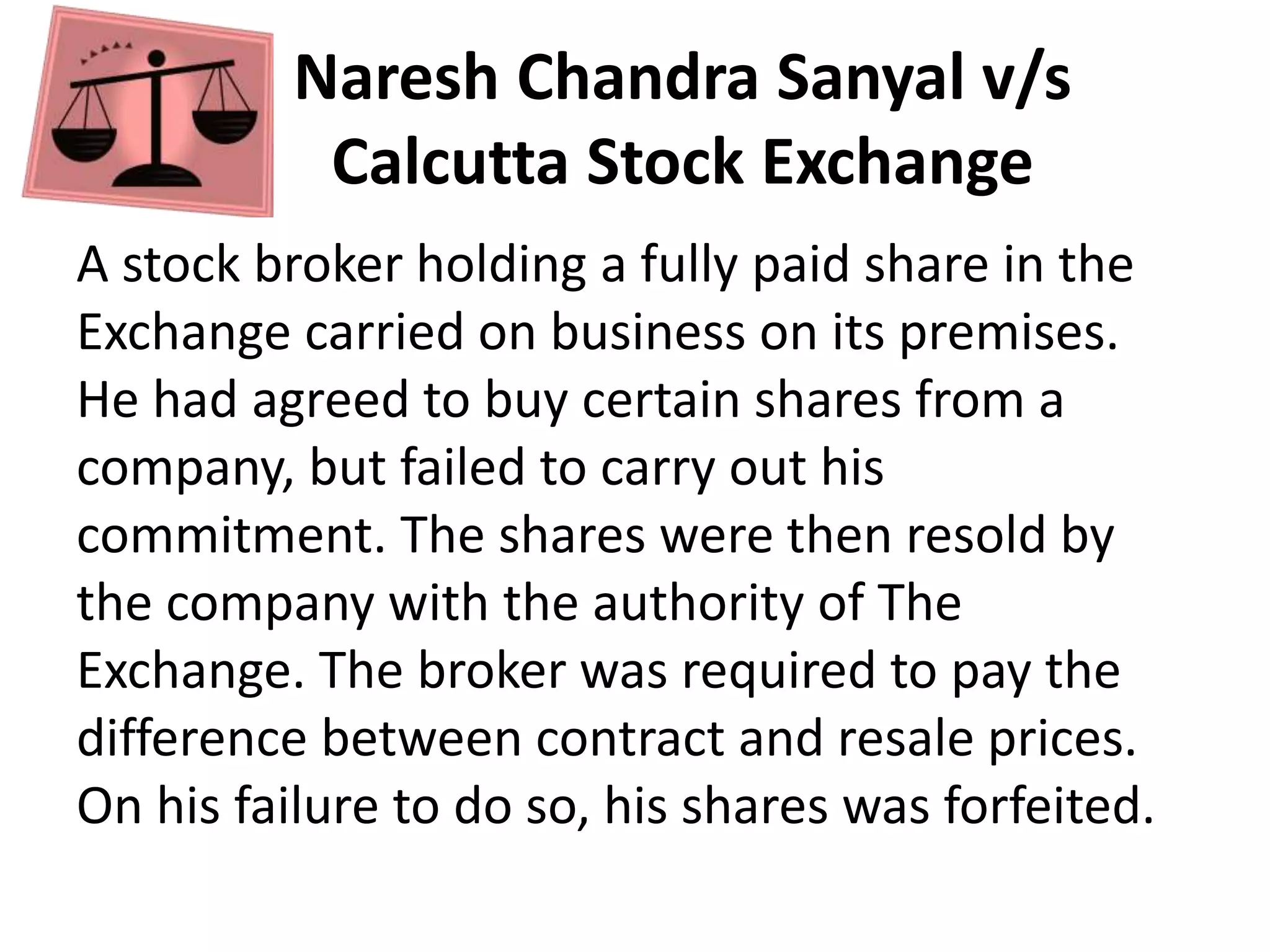 Naresh Chandra Sanyal v/s
Calcutta Stock Exchange
A stock broker holding a fully paid share in the
Exchange carried on business on its premises.
He had agreed to buy certain shares from a
company, but failed to carry out his
commitment. The shares were then resold by
the company with the authority of The
Exchange. The broker was required to pay the
difference between contract and resale prices.
On his failure to do so, his shares was forfeited.
 