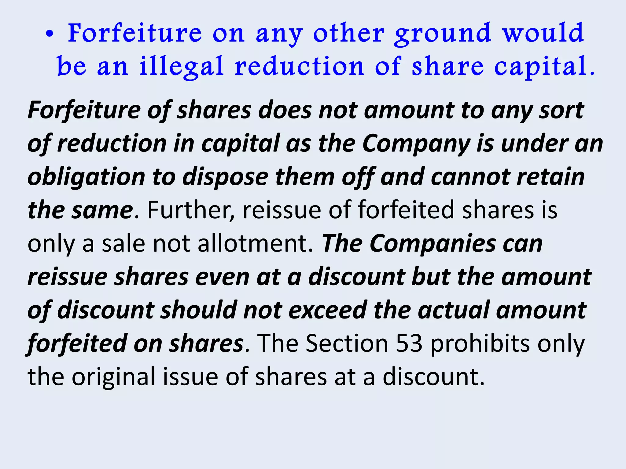 • Forfeiture on any other ground would
be an illegal reduction of share capital.
Forfeiture of shares does not amount to any sort
of reduction in capital as the Company is under an
obligation to dispose them off and cannot retain
the same. Further, reissue of forfeited shares is
only a sale not allotment. The Companies can
reissue shares even at a discount but the amount
of discount should not exceed the actual amount
forfeited on shares. The Section 53 prohibits only
the original issue of shares at a discount.
 